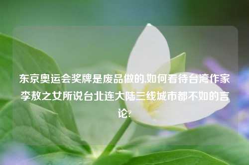 东京奥运会奖牌是废品做的,如何看待台湾作家李敖之女所说台北连大陆三线城市都不如的言论?