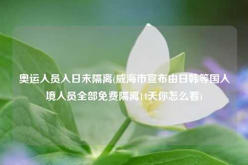 奥运人员入日未隔离(威海市宣布由日韩等国入境人员全部免费隔离14天你怎么看)