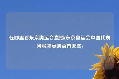 在哪里看东京奥运会直播(东京奥运会中国代表团服装赞助商有哪些)
