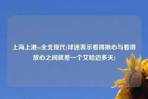 上海上港vs全北现代(球迷表示看得揪心与看得放心之间就差一个艾哈迈多夫)