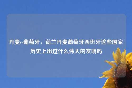 丹麦vs葡萄牙，荷兰丹麦葡萄牙西班牙这些国家历史上出过什么伟大的发明吗