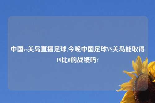 中国vs关岛直播足球,今晚中国足球VS关岛能取得19比0的战绩吗?