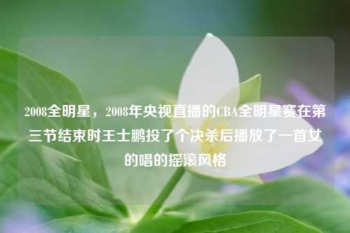 2008全明星，2008年央视直播的CBA全明星赛在第三节结束时王士鹏投了个决杀后播放了一首女的唱的摇滚风格