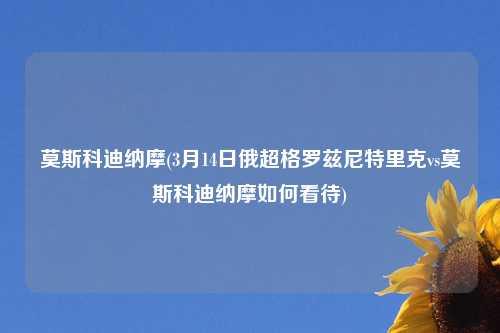 莫斯科迪纳摩(3月14日俄超格罗兹尼特里克vs莫斯科迪纳摩如何看待)
