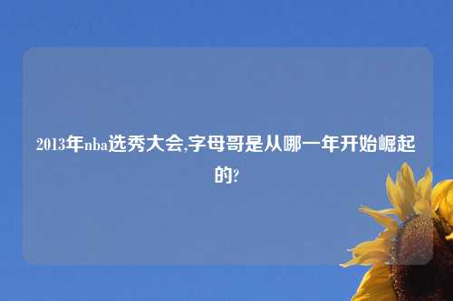 2013年nba选秀大会,字母哥是从哪一年开始崛起的?
