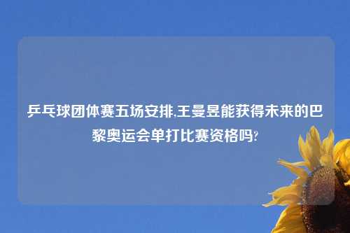 乒乓球团体赛五场安排,王曼昱能获得未来的巴黎奥运会单打比赛资格吗?