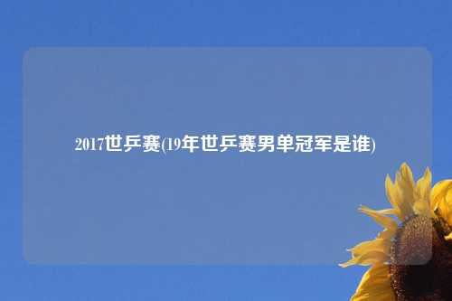 2017世乒赛(19年世乒赛男单冠军是谁)
