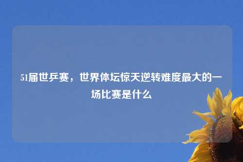 51届世乒赛，世界体坛惊天逆转难度最大的一场比赛是什么