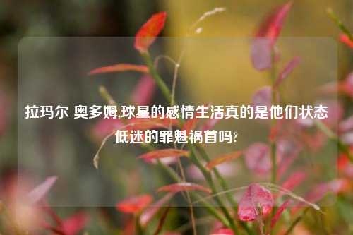拉玛尔 奥多姆,球星的感情生活真的是他们状态低迷的罪魁祸首吗?