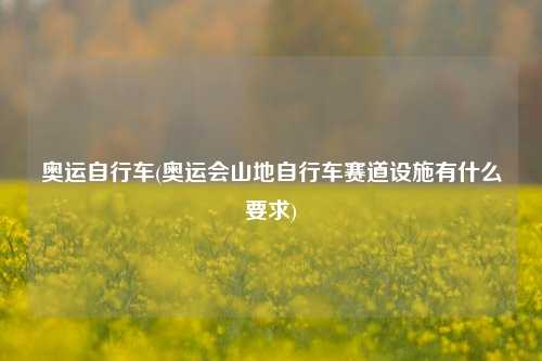 奥运自行车(奥运会山地自行车赛道设施有什么要求)
