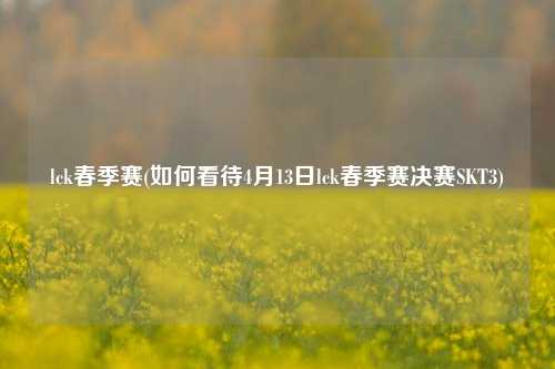 lck春季赛(如何看待4月13日lck春季赛决赛SKT3)