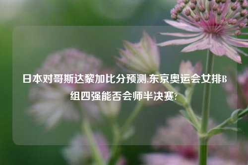 日本对哥斯达黎加比分预测,东京奥运会女排B组四强能否会师半决赛?