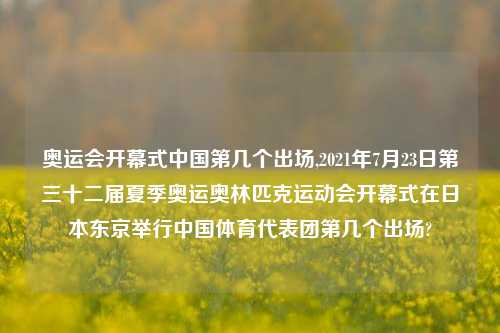 奥运会开幕式中国第几个出场,2021年7月23日第三十二届夏季奥运奥林匹克运动会开幕式在日本东京举行中国体育代表团第几个出场?