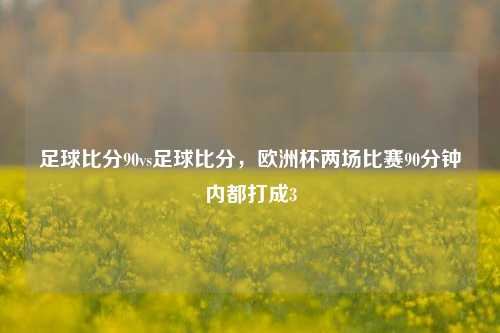 足球比分90vs足球比分，欧洲杯两场比赛90分钟内都打成3
