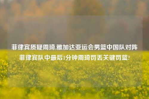 菲律宾质疑周琦,雅加达亚运会男篮中国队对阵菲律宾队中最后1分钟周琦罚丢关键罚篮?