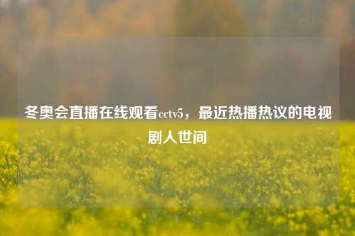 冬奥会直播在线观看cctv5，最近热播热议的电视剧人世间