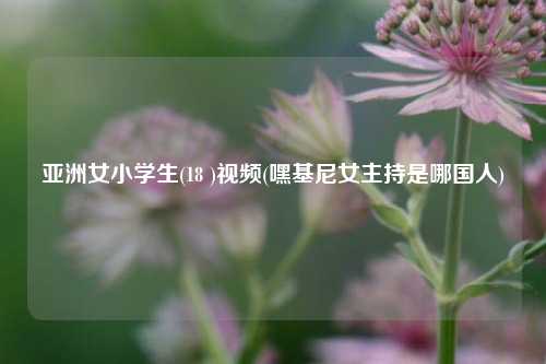 亚洲女小学生(18 )视频(嘿基尼女主持是哪国人)