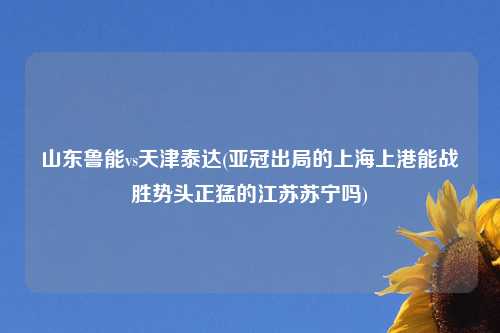山东鲁能vs天津泰达(亚冠出局的上海上港能战胜势头正猛的江苏苏宁吗)
