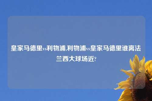 皇家马德里vs利物浦,利物浦vs皇家马德里谁离法兰西大球场近?