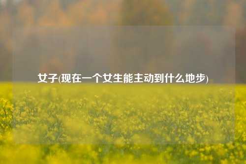女子(现在一个女生能主动到什么地步)