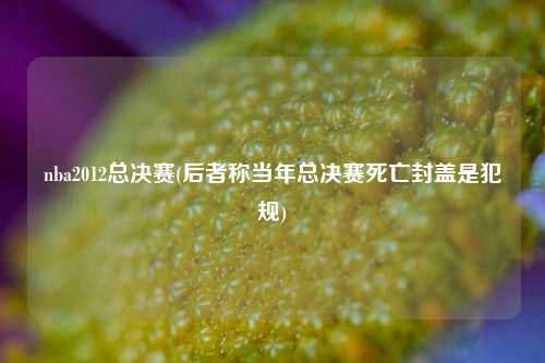 nba2012总决赛(后者称当年总决赛死亡封盖是犯规)