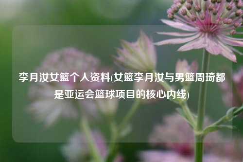 李月汝女篮个人资料(女篮李月汝与男篮周琦都是亚运会篮球项目的核心内线)