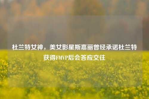 杜兰特女神，美女影星斯嘉丽曾经承诺杜兰特获得FMVP后会答应交往
