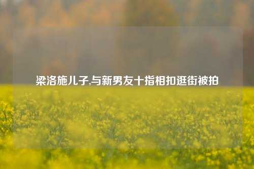 梁洛施儿子,与新男友十指相扣逛街被拍