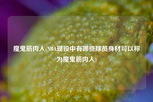 魔鬼筋肉人(NBA现役中有哪些球员身材可以称为魔鬼筋肉人)