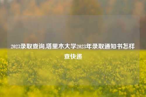 2023录取查询,塔里木大学2023年录取通知书怎样查快递