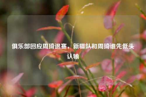 俱乐部回应周琦退赛，新疆队和周琦谁先低头认输